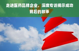 走进医药品牌企业，深度专访揭示成功背后的故事
