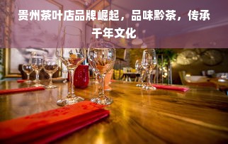 贵州茶叶店品牌崛起，品味黔茶，传承千年文化