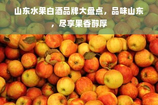 山东水果白酒品牌大盘点，品味山东，尽享果香醇厚