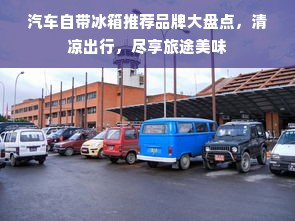 汽车自带冰箱推荐品牌大盘点，清凉出行，尽享旅途美味