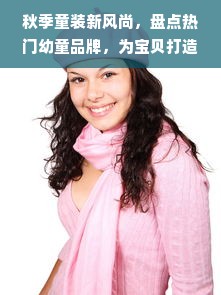 秋季童装新风尚，盘点热门幼童品牌，为宝贝打造温暖时尚穿搭