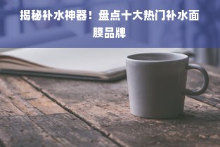 揭秘补水神器！盘点十大热门补水面膜品牌