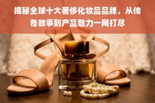 揭秘全球十大奢侈化妆品品牌，从传奇故事到产品魅力一网打尽