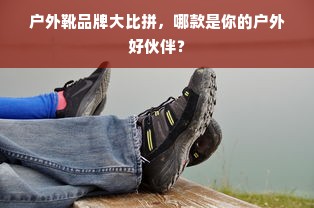户外靴品牌大比拼，哪款是你的户外好伙伴？