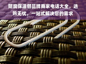 防腐保温管品牌商家电话大全，选购无忧，一站式解决您的需求
