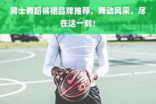 男士舞蹈裤裙品牌推荐，舞动风采，尽在这一刻！