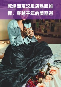 敦煌淘宝汉服店品牌推荐，穿越千年的美丽邂逅