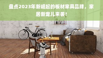 盘点2023年新崛起的板材家具品牌，家居新宠儿来袭！