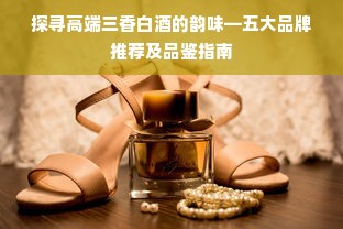 探寻高端三香白酒的韵味—五大品牌推荐及品鉴指南