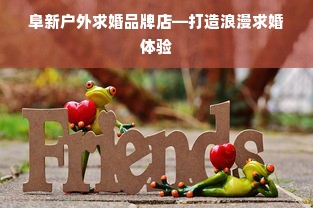 阜新户外求婚品牌店—打造浪漫求婚体验