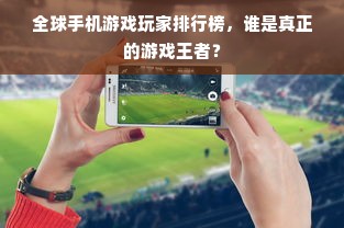 全球手机游戏玩家排行榜，谁是真正的游戏王者？