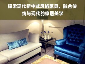 探索现代新中式风格家具，融合传统与现代的家居美学