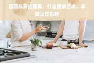 福丽友高端厨具，打造厨房艺术，享受烹饪乐趣