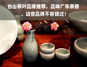 台山茶叶品牌推荐，品味广东茶香，这些品牌不容错过！