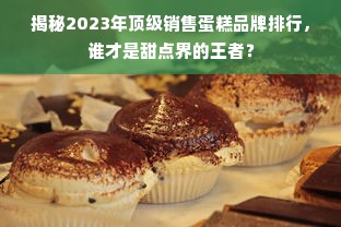 揭秘2023年顶级销售蛋糕品牌排行，谁才是甜点界的王者？