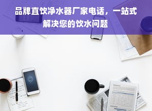 品牌直饮净水器厂家电话，一站式解决您的饮水问题