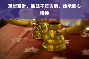 京华茶叶，品味千年古韵，传承匠心精神