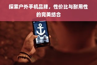 探索户外手机品牌，性价比与耐用性的完美结合