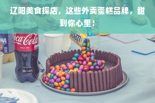 辽阳美食探店，这些外卖蛋糕品牌，甜到你心里！