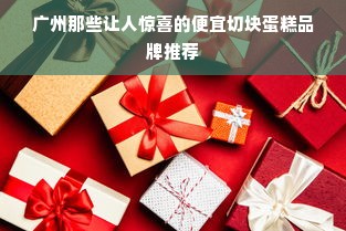 广州那些让人惊喜的便宜切块蛋糕品牌推荐