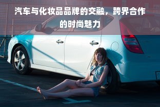 汽车与化妆品品牌的交融，跨界合作的时尚魅力