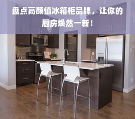 盘点高颜值冰箱柜品牌，让你的厨房焕然一新！