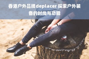 香港户外品牌deplacer 探索户外装备的时尚与功能