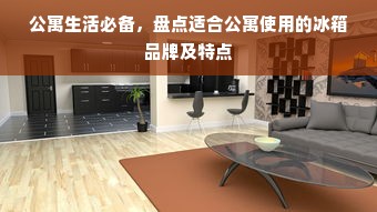 公寓生活必备，盘点适合公寓使用的冰箱品牌及特点