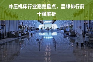 冲压机床行业翘楚盘点，品牌排行前十强解析