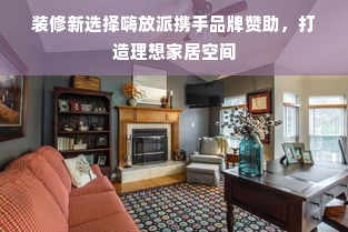 装修新选择嗨放派携手品牌赞助，打造理想家居空间
