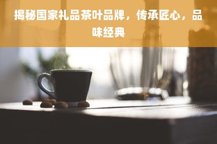 揭秘国家礼品茶叶品牌，传承匠心，品味经典