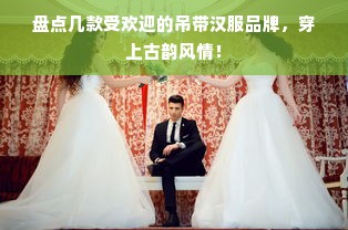 盘点几款受欢迎的吊带汉服品牌，穿上古韵风情！