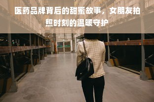 医药品牌背后的甜蜜故事，女朋友拍照时刻的温暖守护