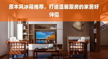 原木风冰箱推荐，打造温馨厨房的家居好伴侣