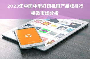 2023年中国中型打印机国产品牌排行榜及市场分析