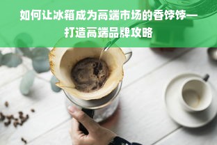 如何让冰箱成为高端市场的香饽饽—打造高端品牌攻略