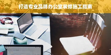 打造专业品牌办公室装修施工指南
