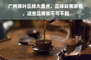 广州茶叶品牌大盘点，品味岭南茶香，这些品牌你不可不知