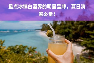 盘点冰镇白酒界的明星品牌，夏日消暑必备！