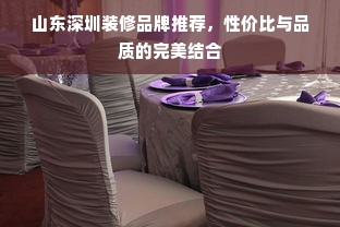山东深圳装修品牌推荐，性价比与品质的完美结合