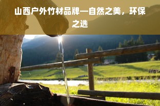 山西户外竹材品牌—自然之美，环保之选