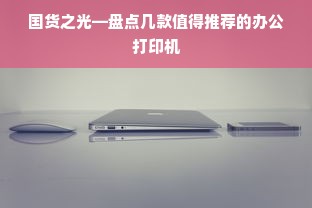 国货之光—盘点几款值得推荐的办公打印机