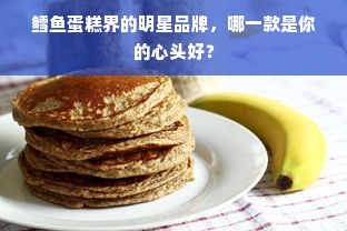 鳕鱼蛋糕界的明星品牌，哪一款是你的心头好？