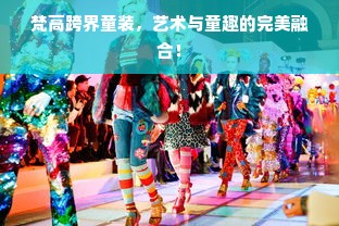梵高跨界童装，艺术与童趣的完美融合！