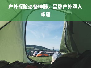 户外探险必备神器，品牌户外双人帐篷