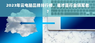 2023年云电脑品牌排行榜，谁才是行业领军者？
