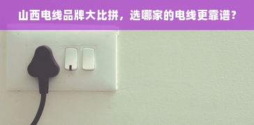 山西电线品牌大比拼，选哪家的电线更靠谱？