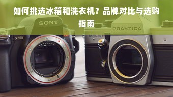 如何挑选冰箱和洗衣机？品牌对比与选购指南