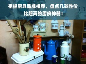 祖提厨具品牌推荐，盘点几款性价比超高的厨房神器！