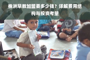 株洲早教加盟要多少钱？详解费用结构与投资考量